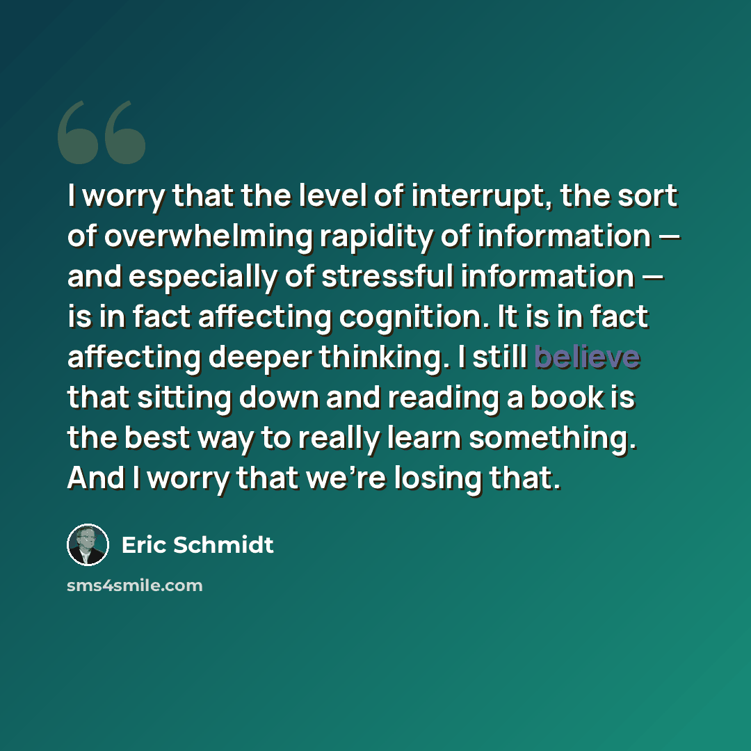 “I worry that the level of interrupt, the sort of overwhelming rapidity of information — and especially of stressful information — is in fact affecting cognition. It is in fact affecting deeper thinking. I still believe that sitting down and reading a book is the best way to really learn something…” quote by Eric Schmidt