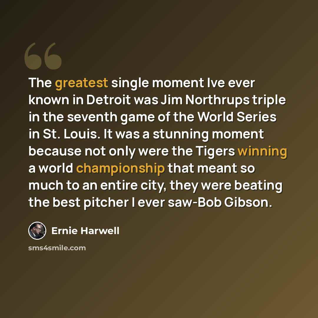 “The greatest single moment Ive ever known in Detroit was Jim Northrups triple in the seventh game of the World Series in St. Louis. It was a stunning moment because not only were the Tigers winning a world championship that meant so much to an entire city, they were beating the best pitcher I ever…” quote by Ernie Harwell