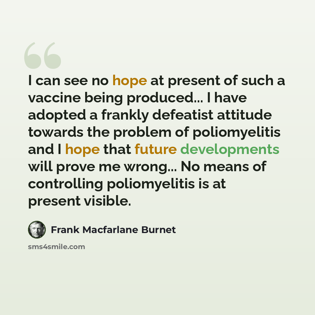 “I can see no hope at present of such a vaccine being produced... I have adopted a frankly defeatist attitude towards the problem of poliomyelitis and I hope that future developments will prove me wrong... No means of controlling poliomyelitis is at present visible.” quote by Frank Macfarlane Burnet