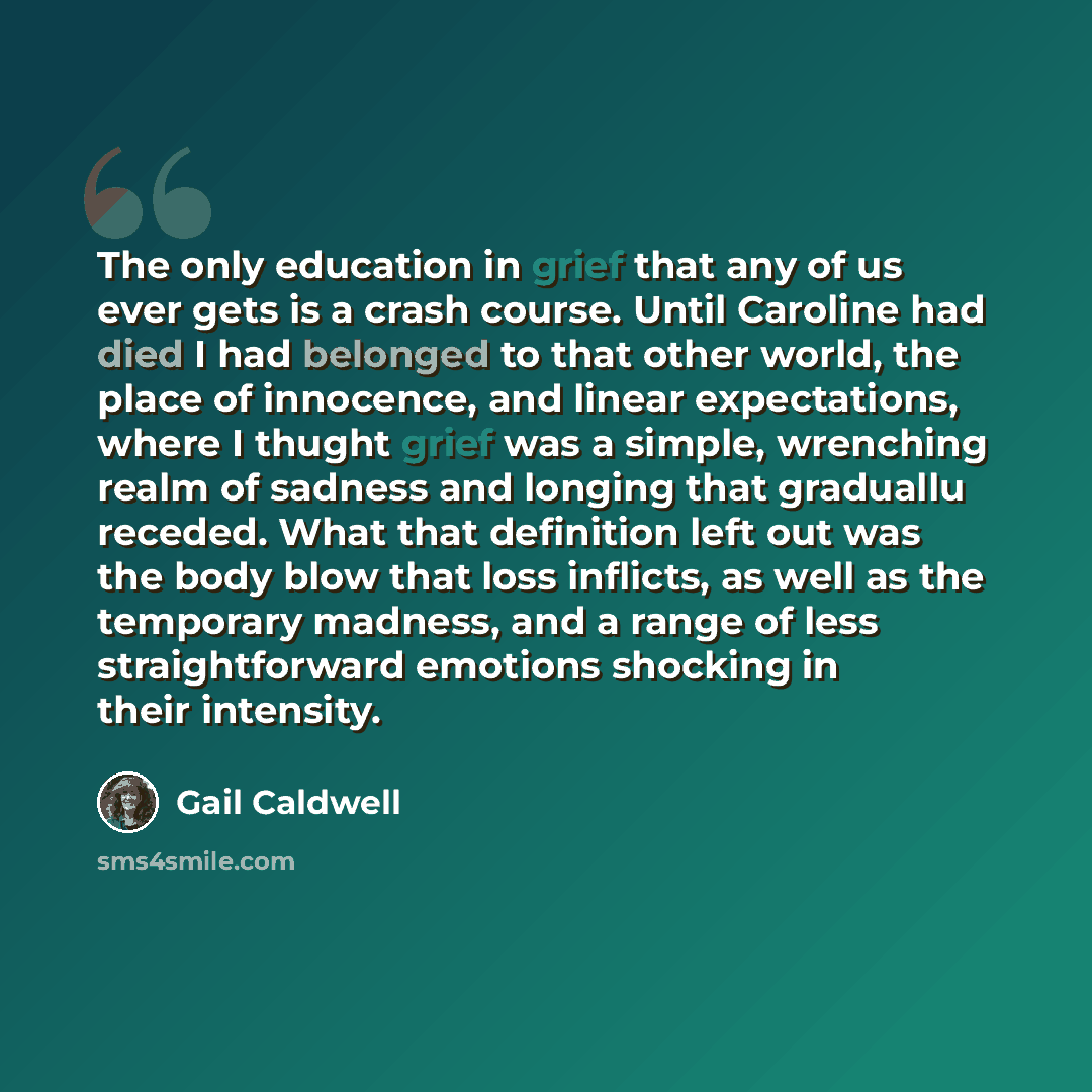 “The only education in grief that any of us ever gets is a crash course. Until Caroline had died I had belonged to that other world, the place of innocence, and linear expectations, where I thught grief was a simple, wrenching realm of sadness and longing that graduallu receded. What that…” quote by Gail Caldwell