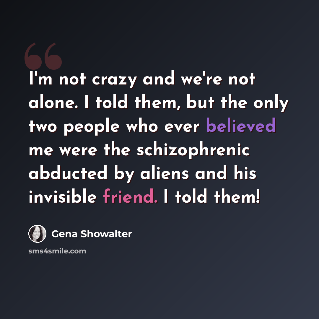 “I'm not crazy and we're not alone. I told them, but the only two people who ever believed me were the schizophrenic abducted by aliens and his invisible friend. I told them!” quote by Gena Showalter