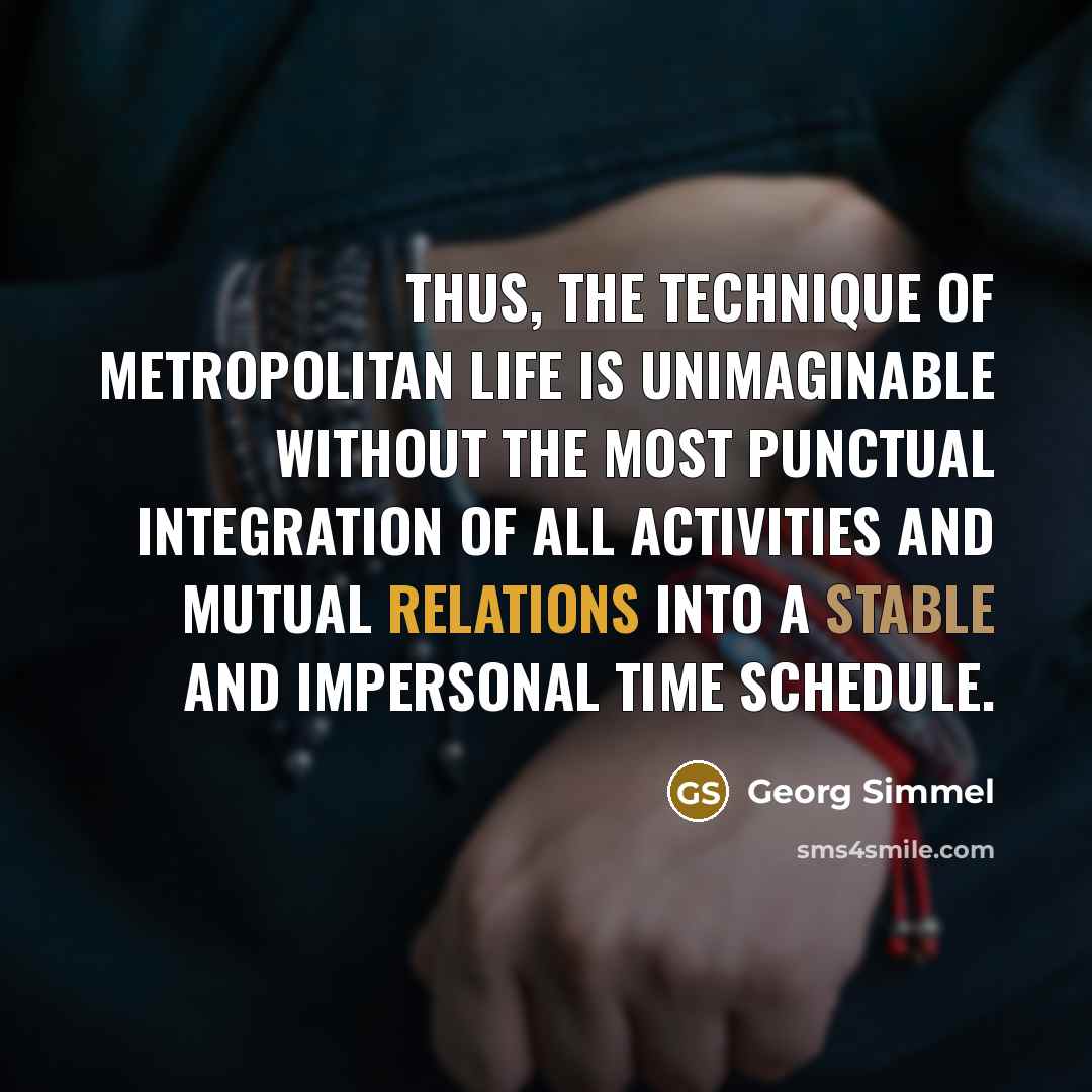 “Thus, the technique of metropolitan life is unimaginable without the most punctual integration of all activities and mutual relations into a stable and impersonal time schedule.” quote by Georg Simmel