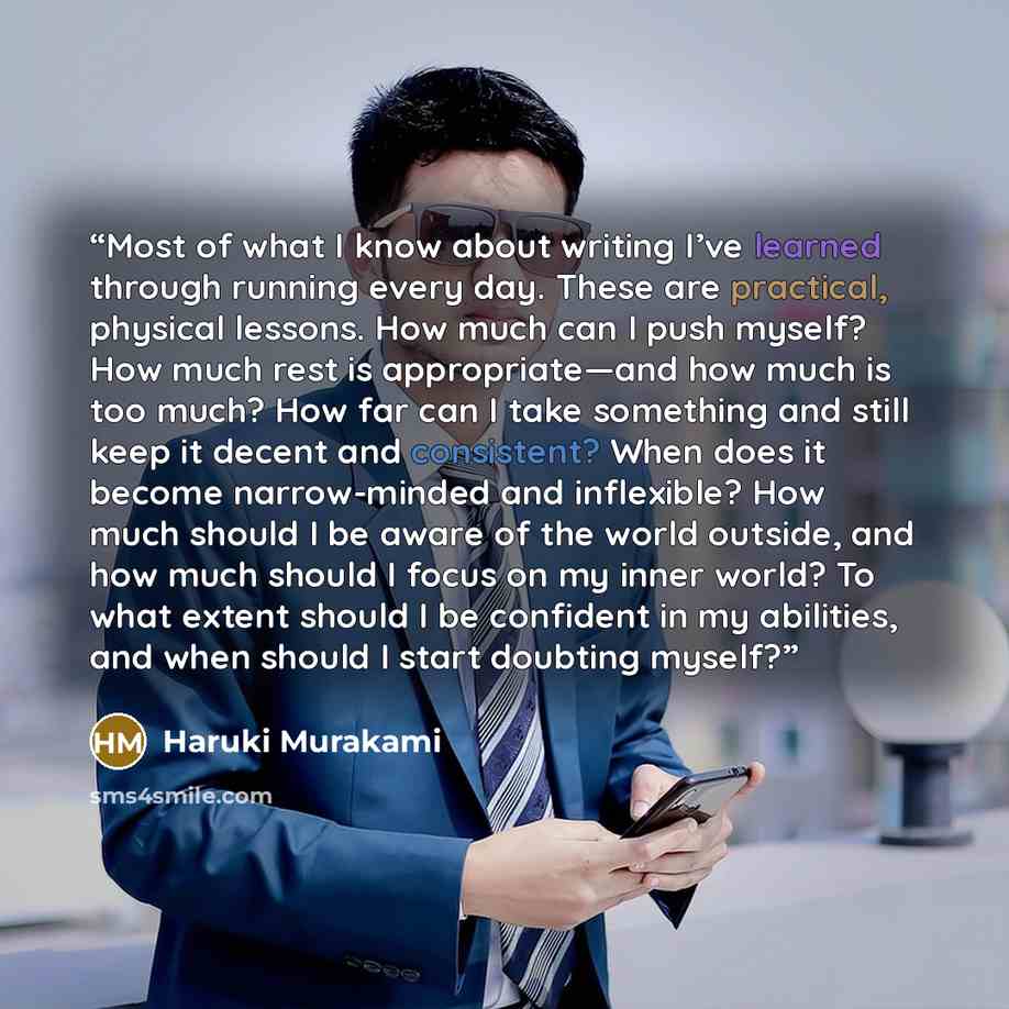 “Most of what I know about writing I’ve learned through running every day. These are practical, physical lessons. How much can I push myself? How much rest is appropriate—and how much is too much? How far can I take something and still keep it decent and consistent? When does it become…” quote by Haruki Murakami