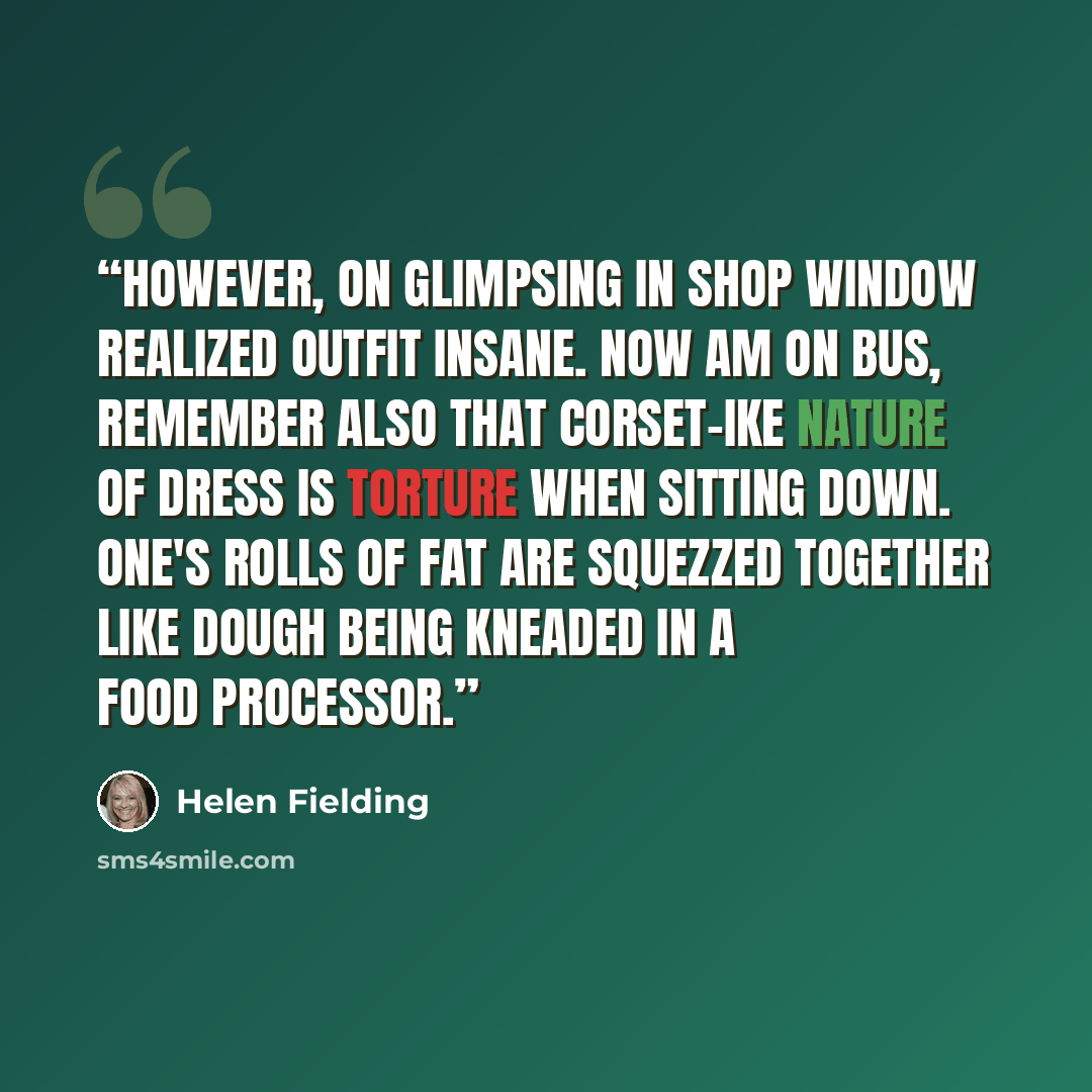 “However, on glimpsing in shop window realized outfit insane. Now am on bus, remember also that corset-ike nature of dress is torture when sitting down. One's rolls of fat are squezzed together like dough being kneaded in a food processor.” quote by Helen Fielding