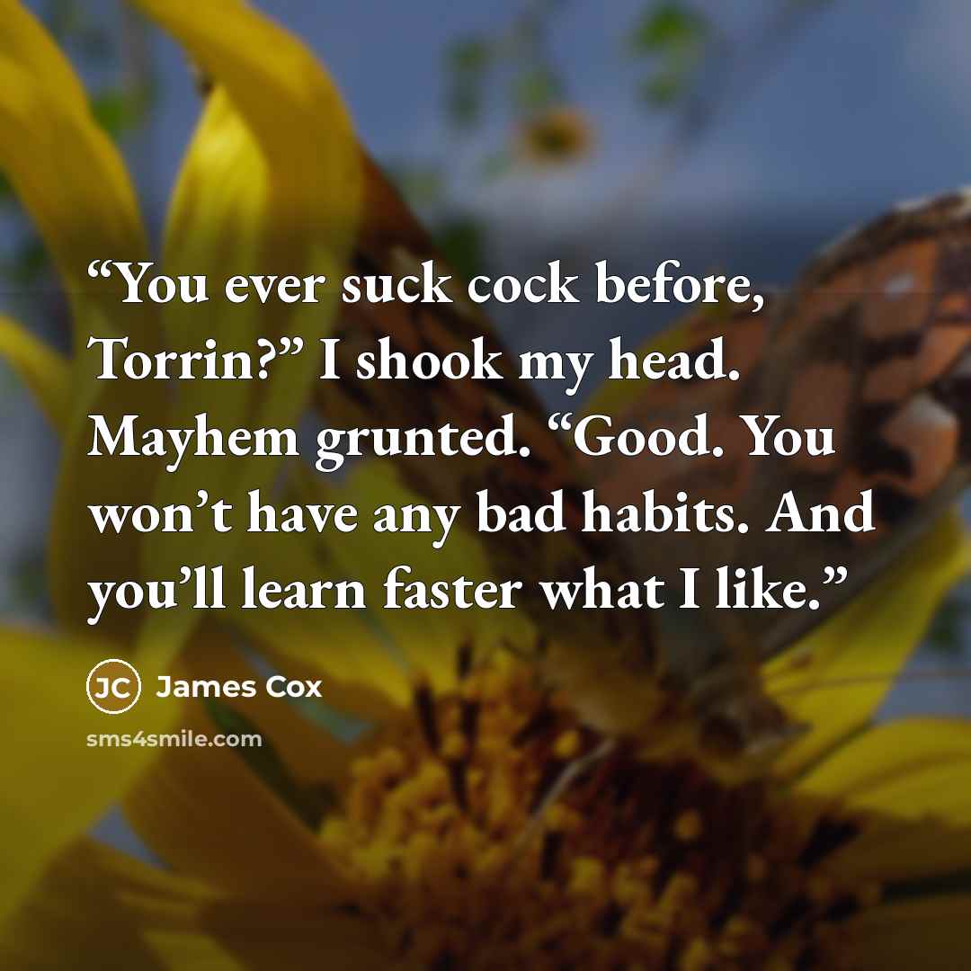 “You ever suck cock before, Torrin?” I shook my head. Mayhem grunted. “Good. You won’t have any bad habits. And you’ll learn faster what I like.” quote by James Cox
