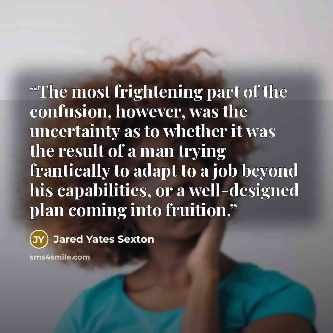 “The most frightening part of the confusion, however, was the uncertainty as to whether it was the result of a man trying frantically to adapt to a job beyond his capabilities, or a well-designed plan coming into fruition.” quote by Jared Yates Sexton