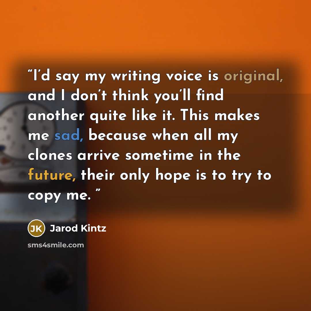 “I’d say my writing voice is original, and I don’t think you’ll find another quite like it. This makes me sad, because when all my clones arrive sometime in the future, their only hope is to try to copy me.” quote by Jarod Kintz