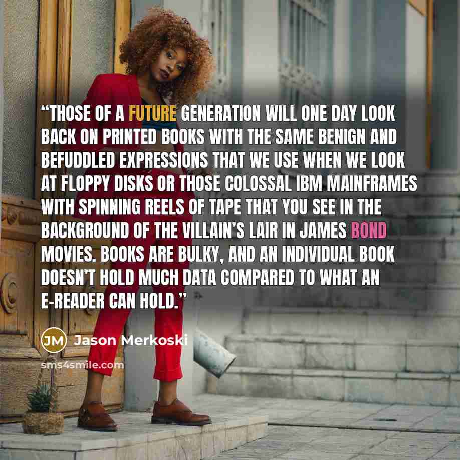 “Those of a future generation will one day look back on printed books with the same benign and befuddled expressions that we use when we look at floppy disks or those colossal IBM mainframes with spinning reels of tape that you see in the background of the villain’s lair in James Bond movies. Books…” quote by Jason Merkoski