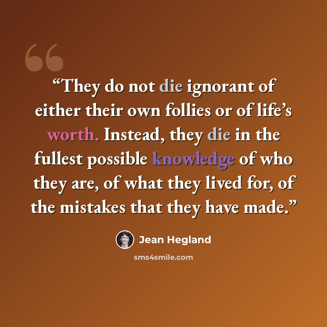 “They do not die ignorant of either their own follies or of life’s worth. Instead, they die in the fullest possible knowledge of who they are, of what they lived for, of the mistakes that they have made.” quote by Jean Hegland