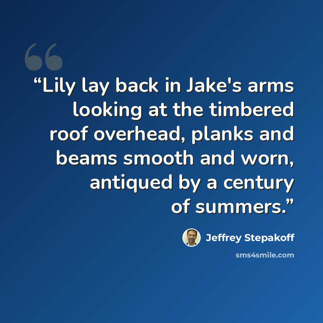 “Lily lay back in Jake's arms looking at the timbered roof overhead, planks and beams smooth and worn, antiqued by a century of summers.” quote by Jeffrey Stepakoff