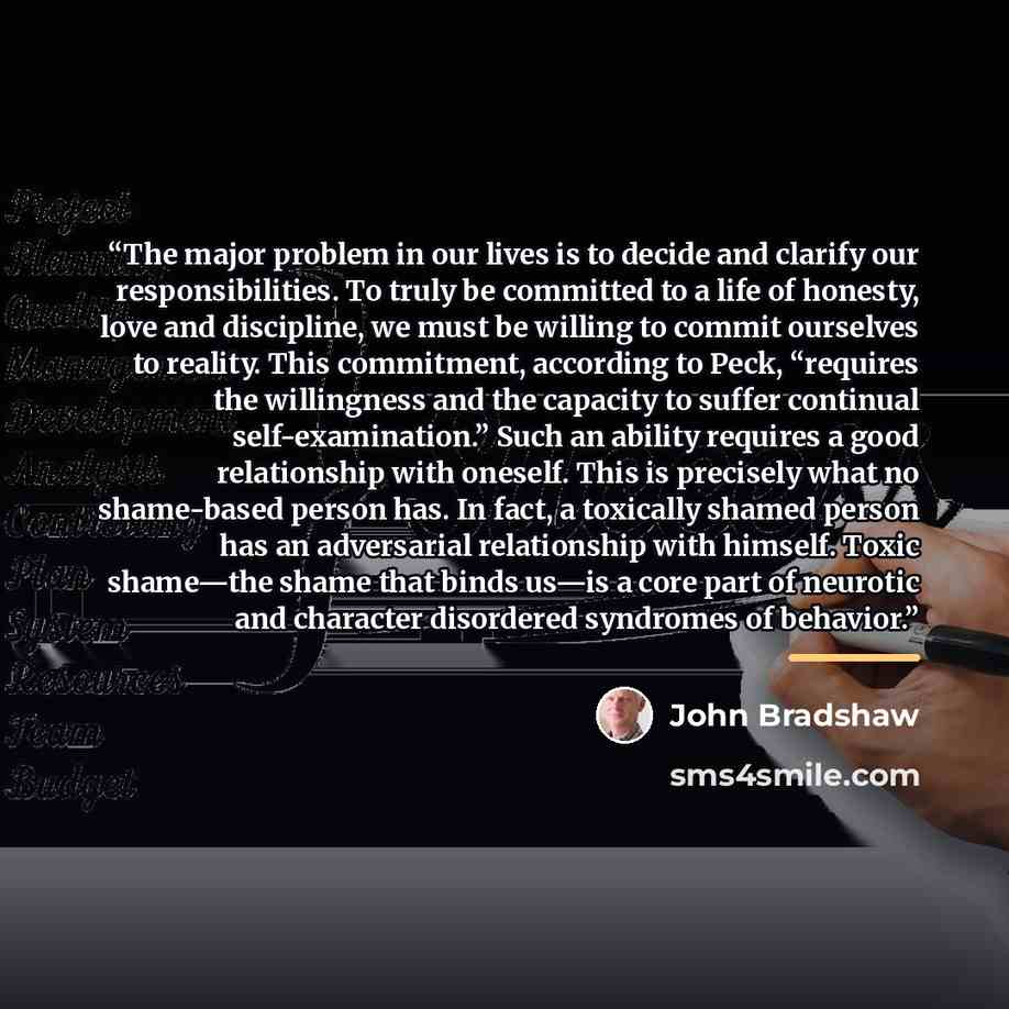 “The major problem in our lives is to decide and clarify our responsibilities. To truly be committed to a life of honesty, love and discipline, we must be willing to commit ourselves to reality. This commitment, according to Peck, “requires the willingness and the capacity to suffer continual…” quote by John Bradshaw
