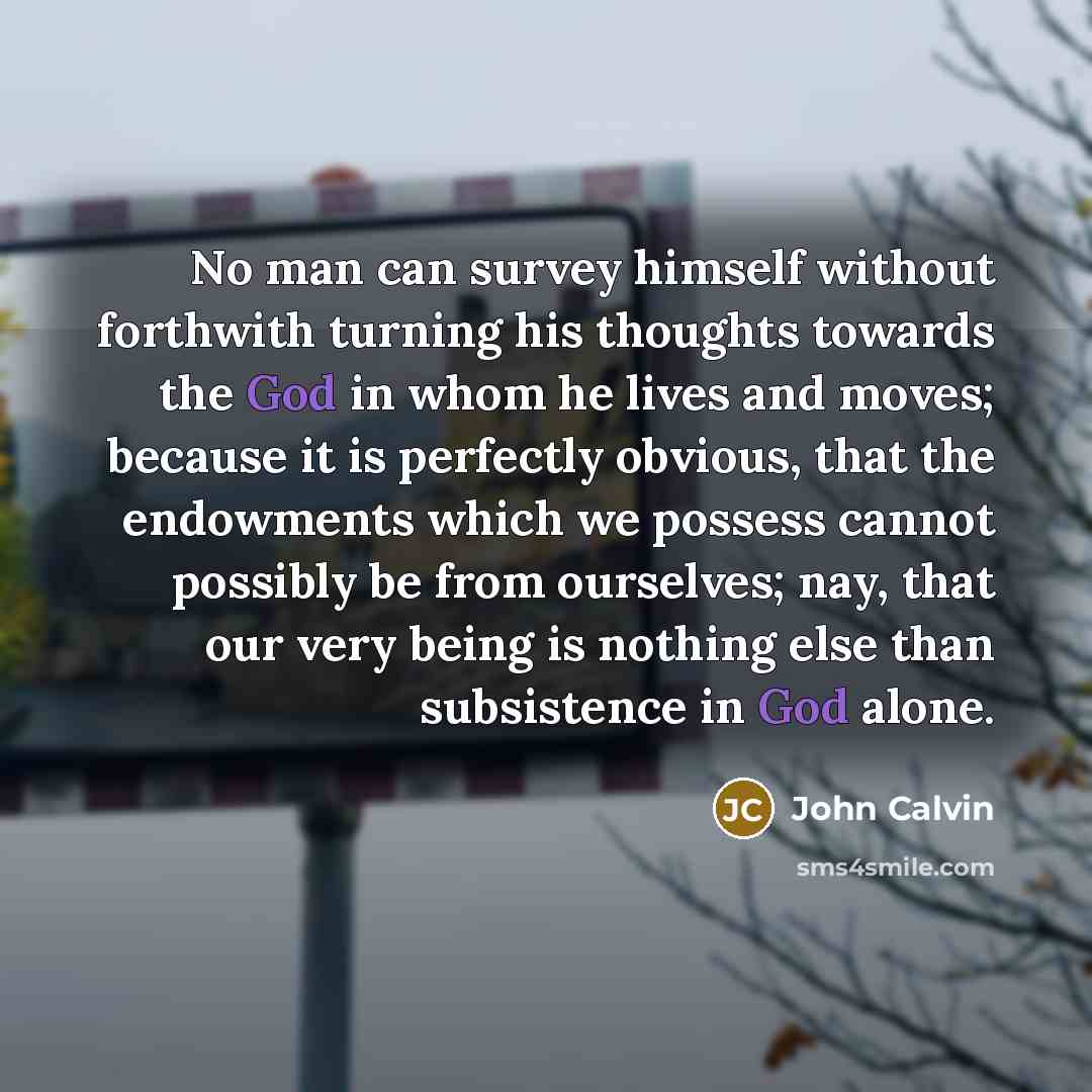 “No man can survey himself without forthwith turning his thoughts towards the God in whom he lives and moves; because it is perfectly obvious, that the endowments which we possess cannot possibly be from ourselves; nay, that our very being is nothing else than subsistence in God alone.” quote by John Calvin