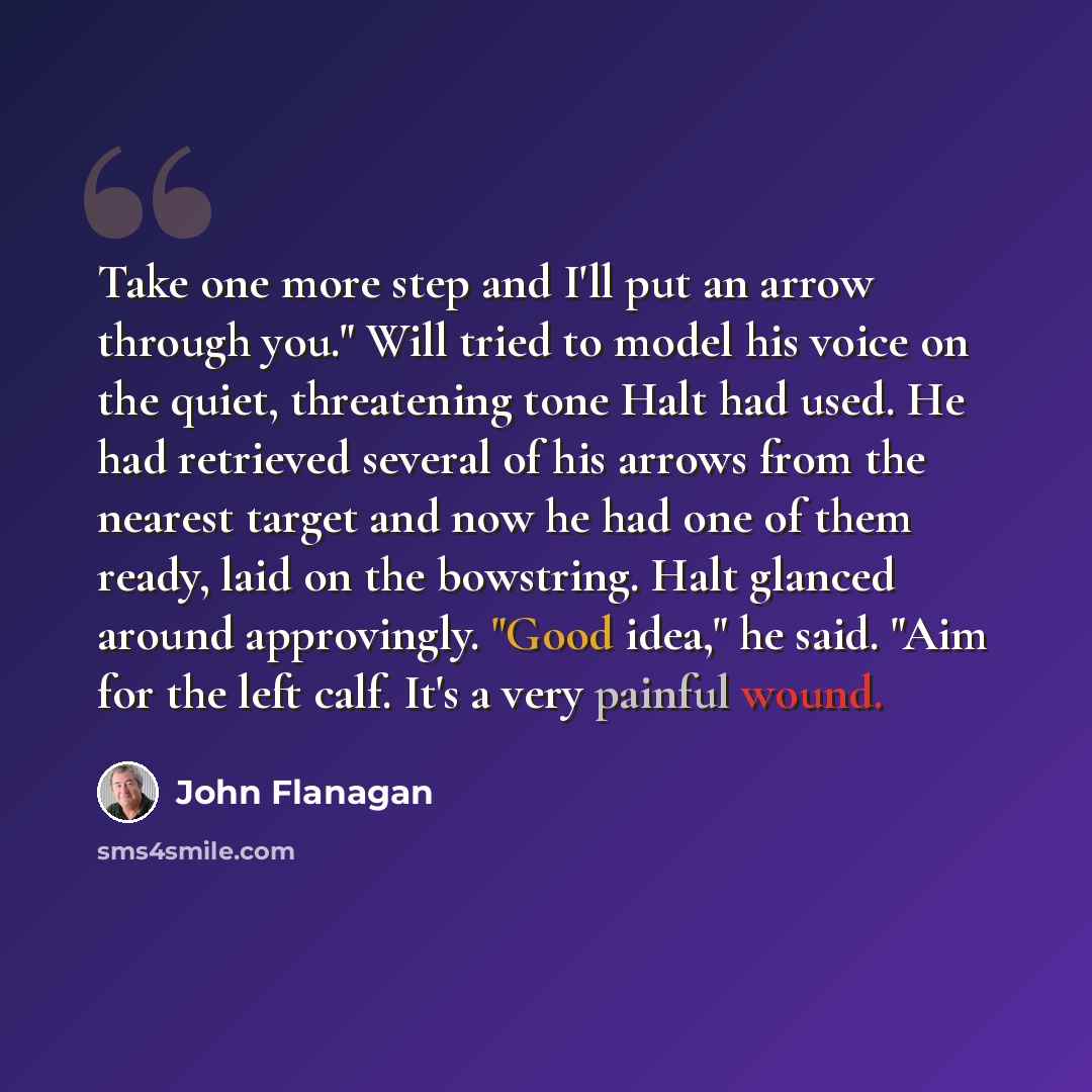 “Take one more step and I'll put an arrow through you." Will tried to model his voice on the quiet, threatening tone Halt had used. He had retrieved several of his arrows from the nearest target and now he had one of them ready, laid on the bowstring. Halt glanced around approvingly. "Good idea,"…” quote by John Flanagan