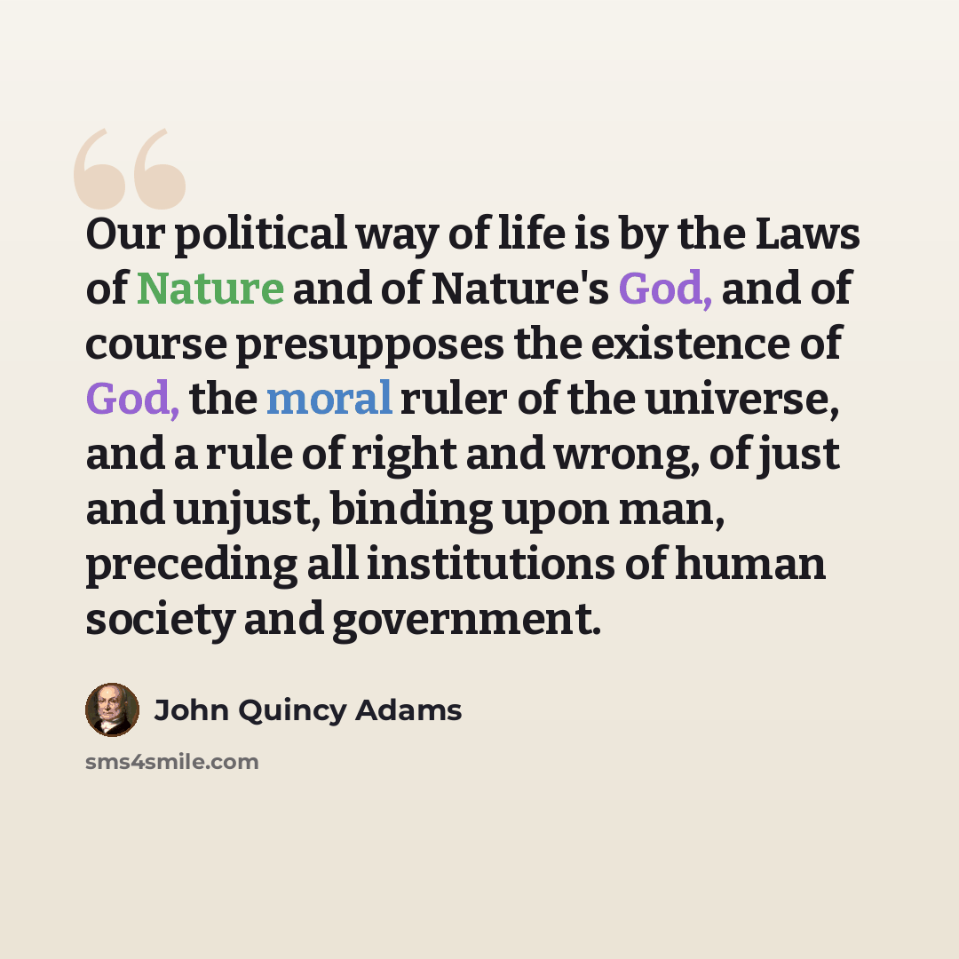 “Our political way of life is by the Laws of Nature and of Nature's God, and of course presupposes the existence of God, the moral ruler of the universe, and a rule of right and wrong, of just and unjust, binding upon man, preceding all institutions of human society and government.” quote by John Quincy Adams