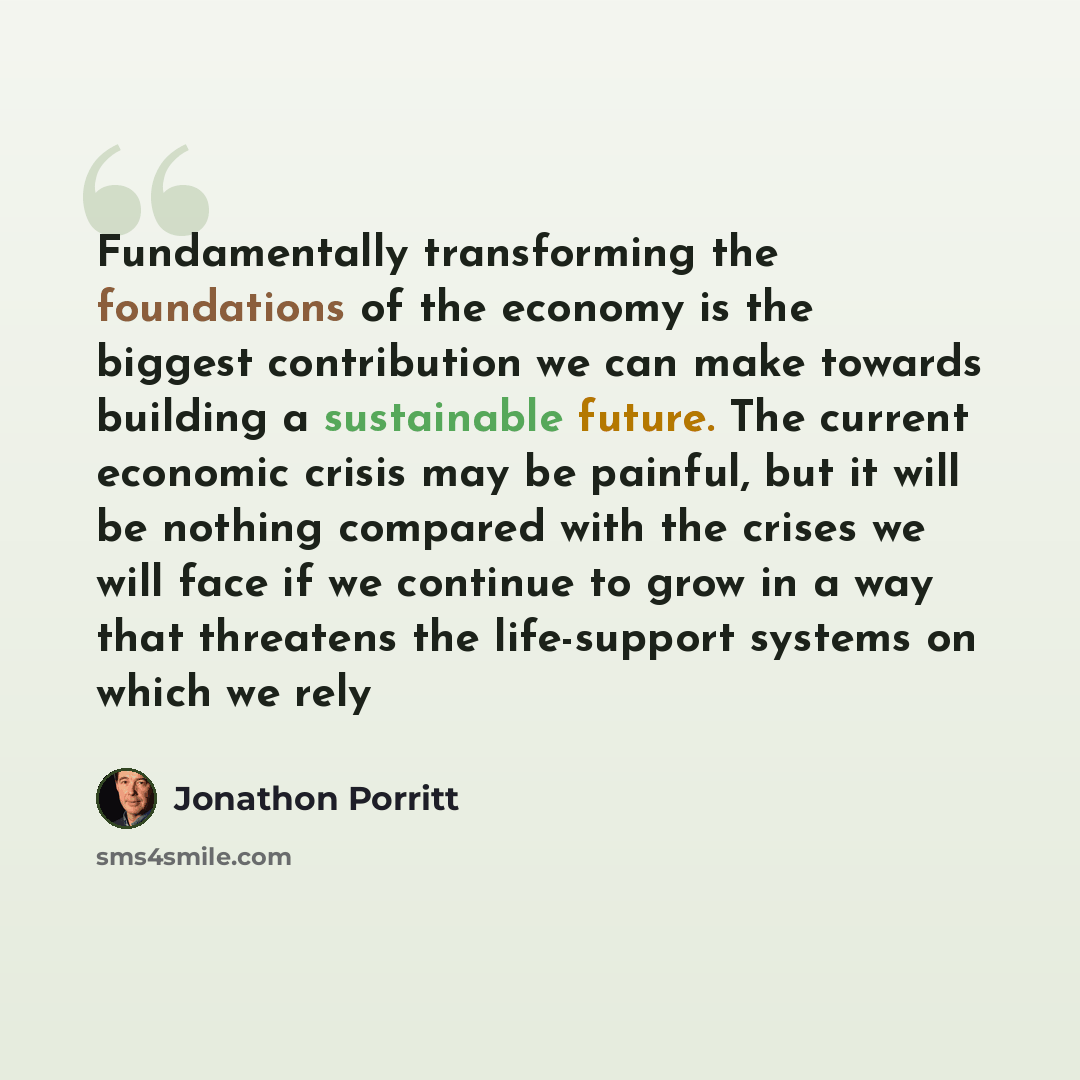 “Fundamentally transforming the foundations of the economy is the biggest contribution we can make towards building a sustainable future. The current economic crisis may be painful, but it will be nothing compared with the crises we will face if we continue to grow in a way that threatens the…” quote by Jonathon Porritt