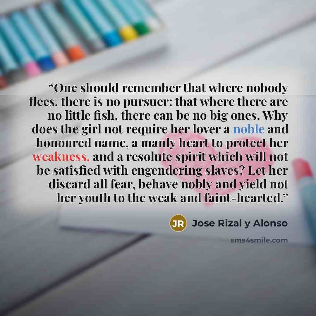 “One should remember that where nobody flees, there is no pursuer: that where there are no little fish, there can be no big ones. Why does the girl not require her lover a noble and honoured name, a manly heart to protect her weakness, and a resolute spirit which will not be satisfied with…” quote by Jose Rizal y Alonso