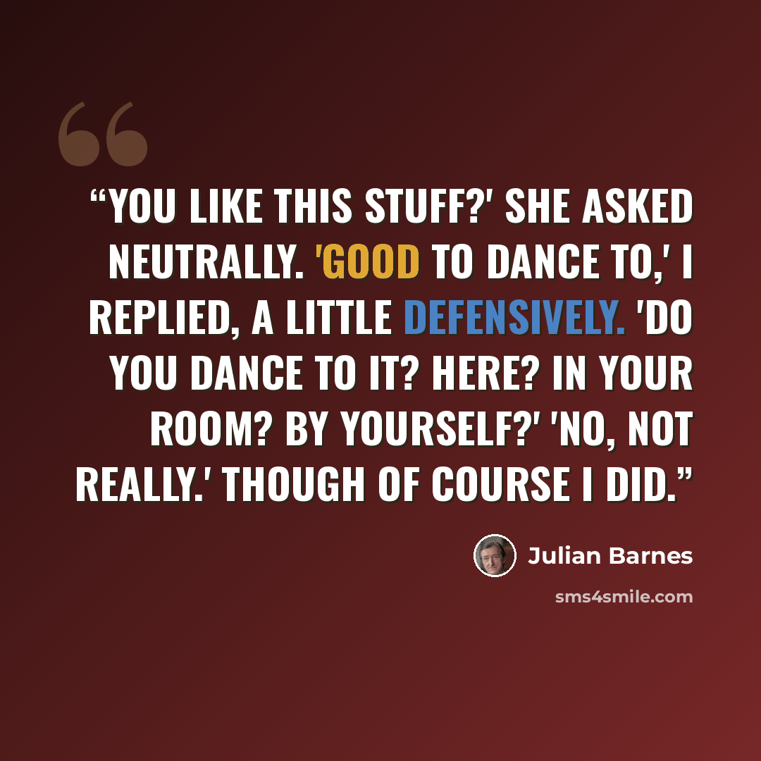 “You like this stuff?' she asked neutrally. 'Good to dance to,' I replied, a little defensively. 'Do you dance to it? Here? In your room? By yourself?' 'No, not really.' Though of course I did.” quote by Julian Barnes