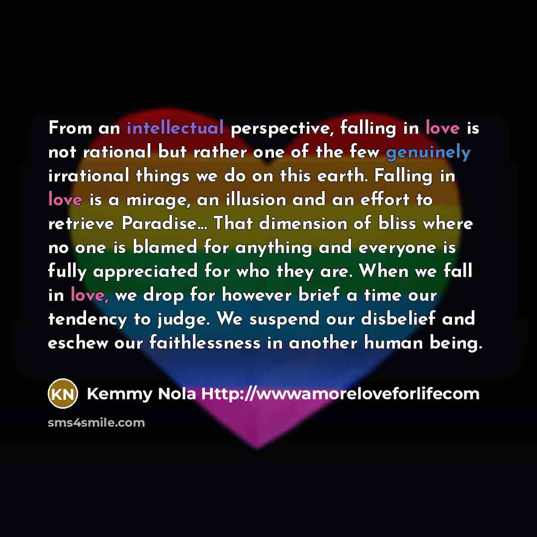 “From an intellectual perspective, falling in love is not rational but rather one of the few genuinely irrational things we do on this earth. Falling in love is a mirage, an illusion and an effort to retrieve Paradise... That dimension of bliss where no one is blamed for anything and everyone is…” quote by Kemmy Nola Http://wwwamoreloveforlifecom