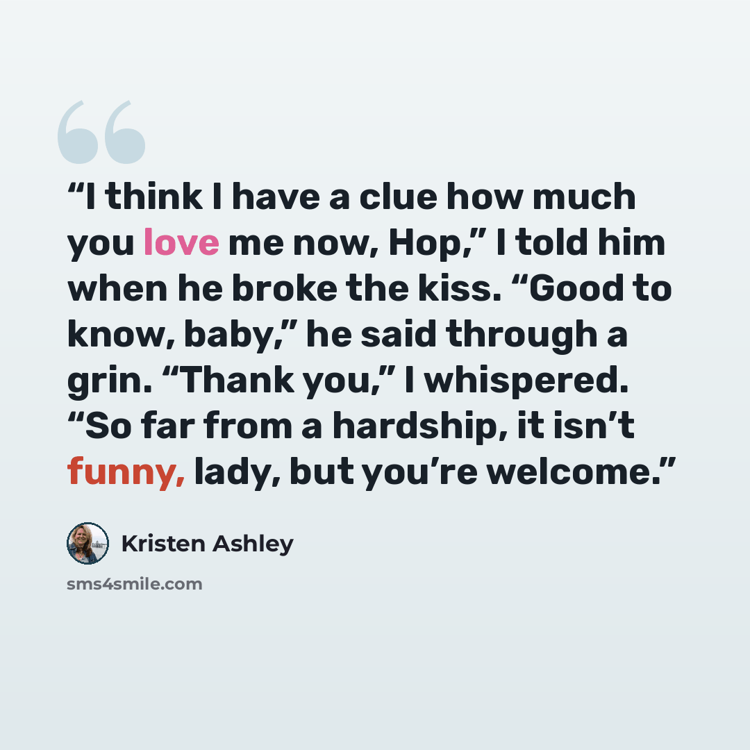 “I think I have a clue how much you love me now, Hop,” I told him when he broke the kiss. “Good to know, baby,” he said through a grin. “Thank you,” I whispered. “So far from a hardship, it isn’t funny, lady, but you’re welcome.” quote by Kristen Ashley