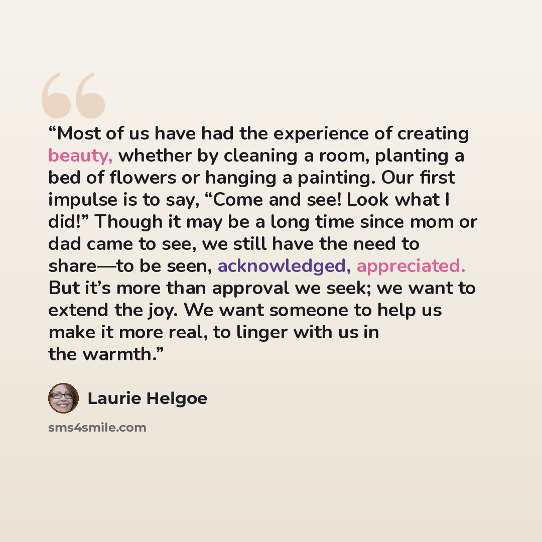 “Most of us have had the experience of creating beauty, whether by cleaning a room, planting a bed of flowers or hanging a painting. Our first impulse is to say, “Come and see! Look what I did!” Though it may be a long time since mom or dad came to see, we still have the need to share—to be seen…” quote by Laurie Helgoe