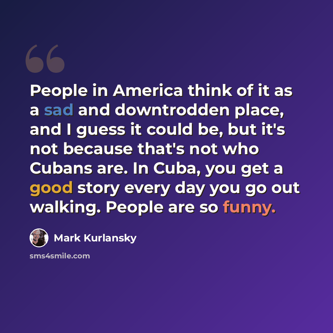“People in America think of it as a sad and downtrodden place, and I guess it could be, but it's not because that's not who Cubans are. In Cuba, you get a good story every day you go out walking. People are so funny.” quote by Mark Kurlansky