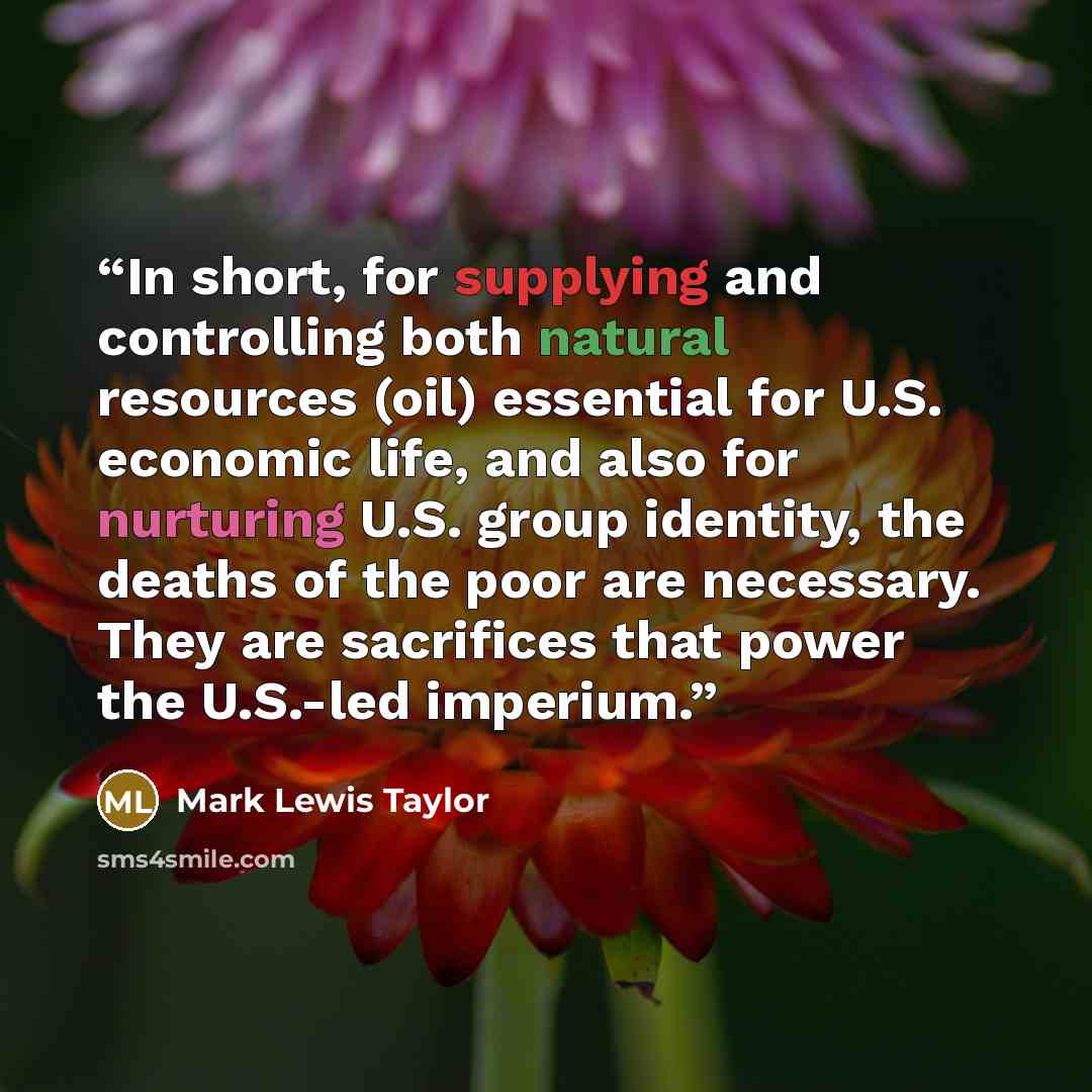 “In short, for supplying and controlling both natural resources (oil) essential for U.S. economic life, and also for nurturing U.S. group identity, the deaths of the poor are necessary. They are sacrifices that power the U.S.-led imperium.” quote by Mark Lewis Taylor