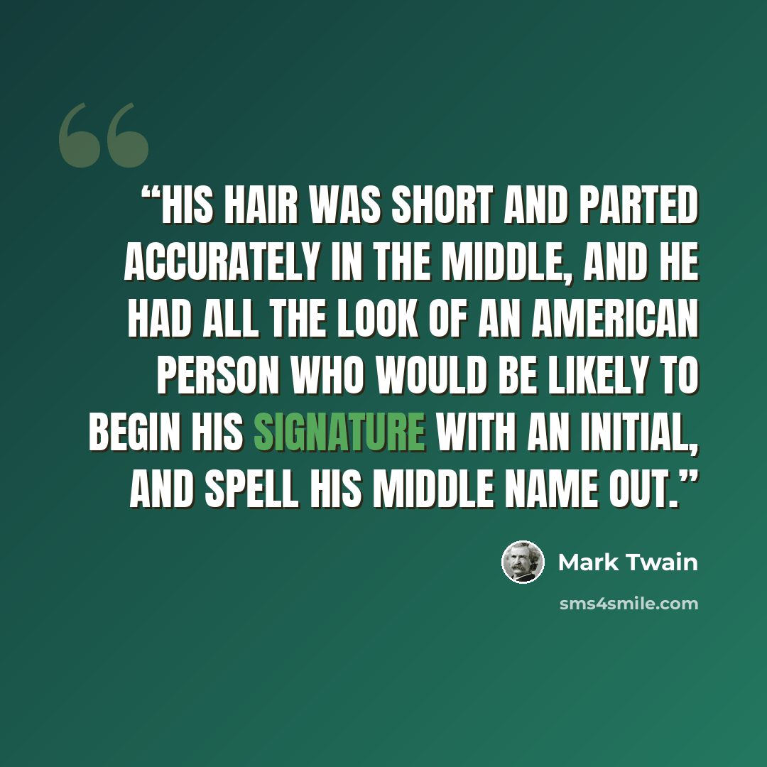 “His hair was short and parted accurately in the middle, and he had all the look of an American person who would be likely to begin his signature with an initial, and spell his middle name out.” quote by Mark Twain
