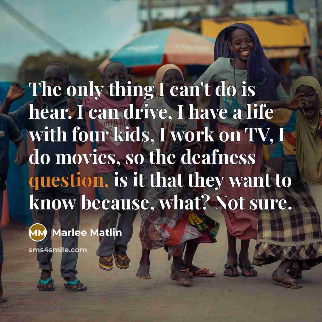 “The only thing I can't do is hear. I can drive, I have a life with four kids, I work on TV, I do movies, so the deafness question, is it that they want to know because, what? Not sure.” quote by Marlee Matlin
