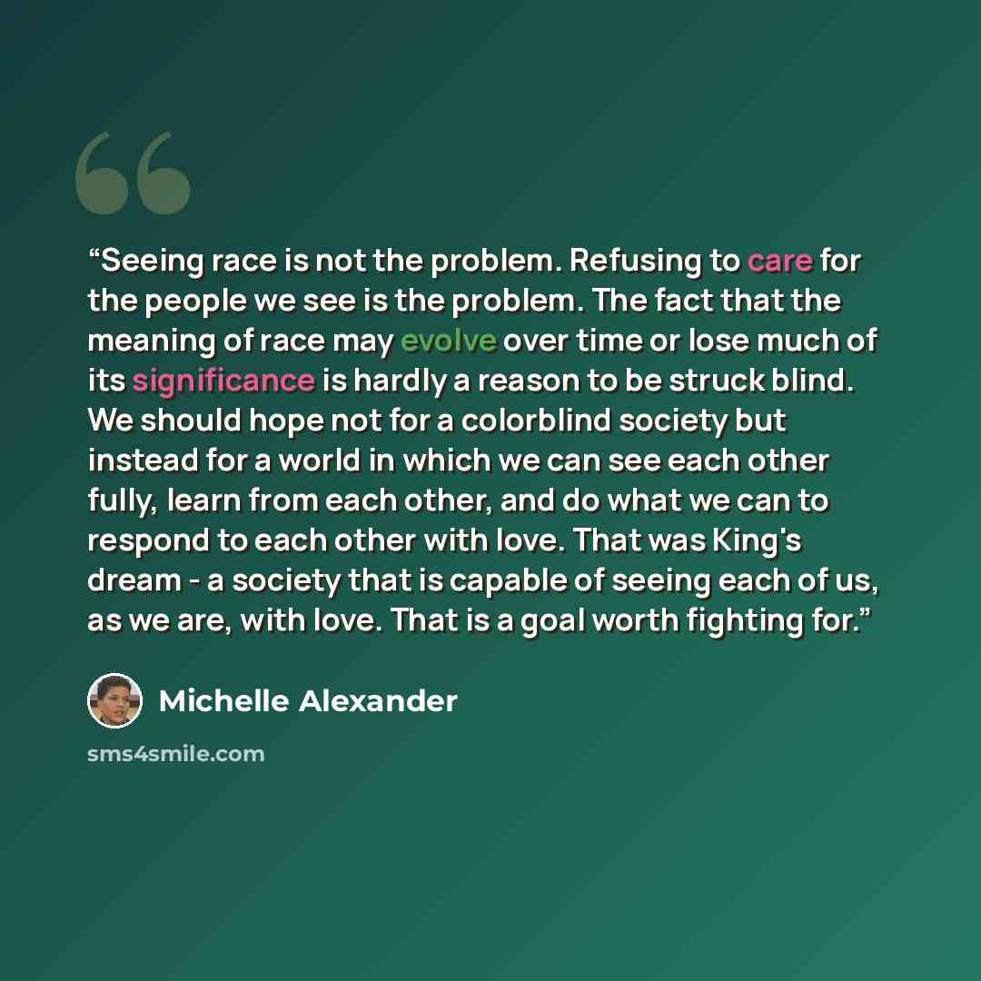 “Seeing race is not the problem. Refusing to care for the people we see is the problem. The fact that the meaning of race may evolve over time or lose much of its significance is hardly a reason to be struck blind. We should hope not for a colorblind society but instead for a world in which we can…” quote by Michelle Alexander
