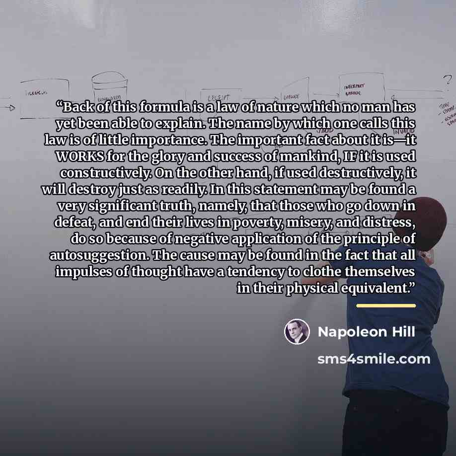 “Back of this formula is a law of nature which no man has yet been able to explain. The name by which one calls this law is of little importance. The important fact about it is—it WORKS for the glory and success of mankind, IF it is used constructively. On the other hand, if used destructively, it…” quote by Napoleon Hill