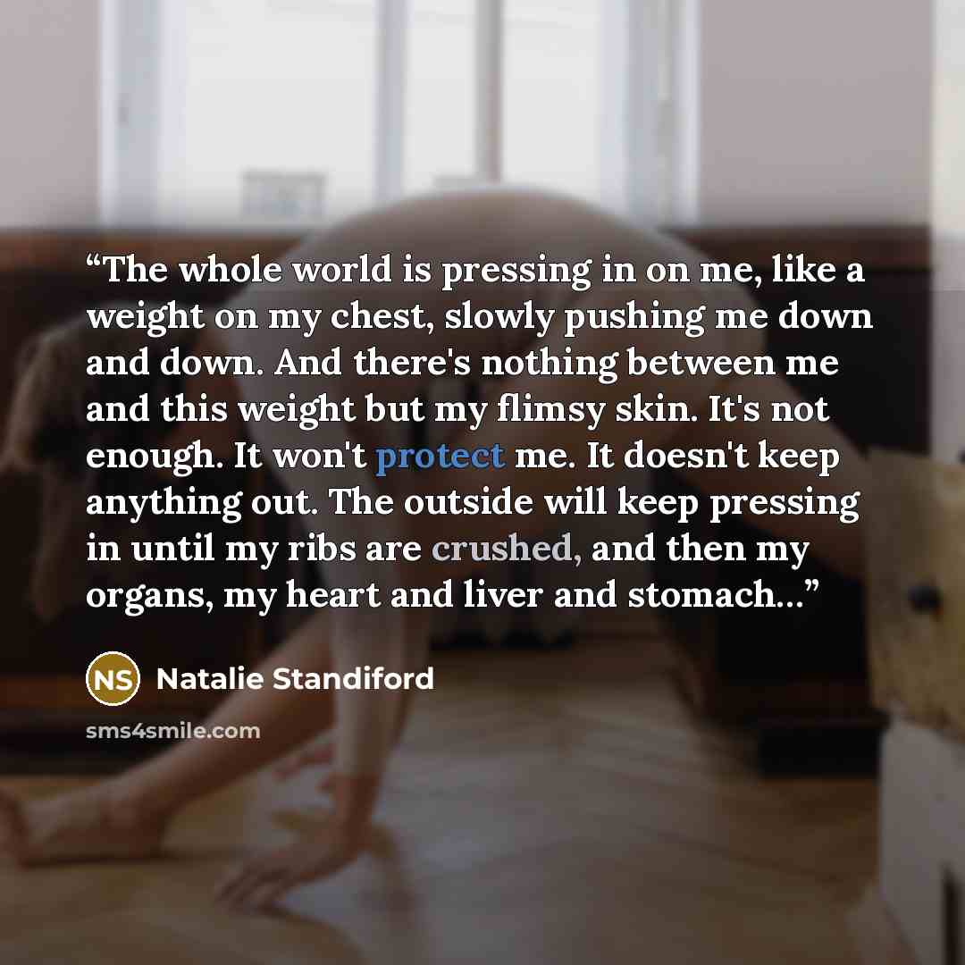 “The whole world is pressing in on me, like a weight on my chest, slowly pushing me down and down. And there's nothing between me and this weight but my flimsy skin. It's not enough. It won't protect me. It doesn't keep anything out. The outside will keep pressing in until my ribs are crushed, and…” quote by Natalie Standiford