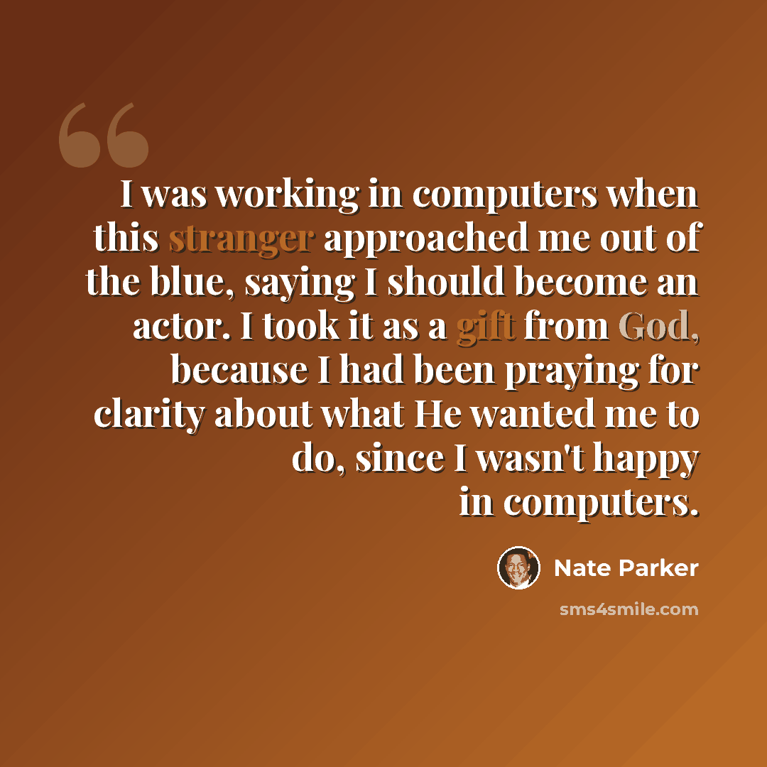 “I was working in computers when this stranger approached me out of the blue, saying I should become an actor. I took it as a gift from God, because I had been praying for clarity about what He wanted me to do, since I wasn't happy in computers.” quote by Nate Parker