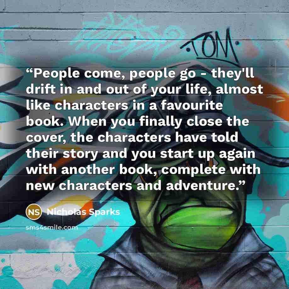 “People come, people go - they'll drift in and out of your life, almost like characters in a favourite book. When you finally close the cover, the characters have told their story and you start up again with another book, complete with new characters and adventure.” quote by Nicholas Sparks