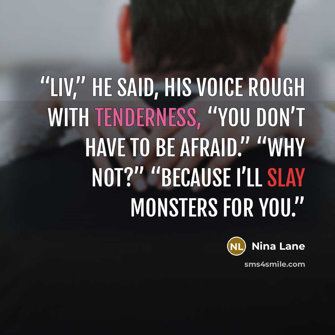 “Liv,” he said, his voice rough with tenderness, “you don’t have to be afraid.” “Why not?” “Because I’ll slay monsters for you.” quote by Nina Lane