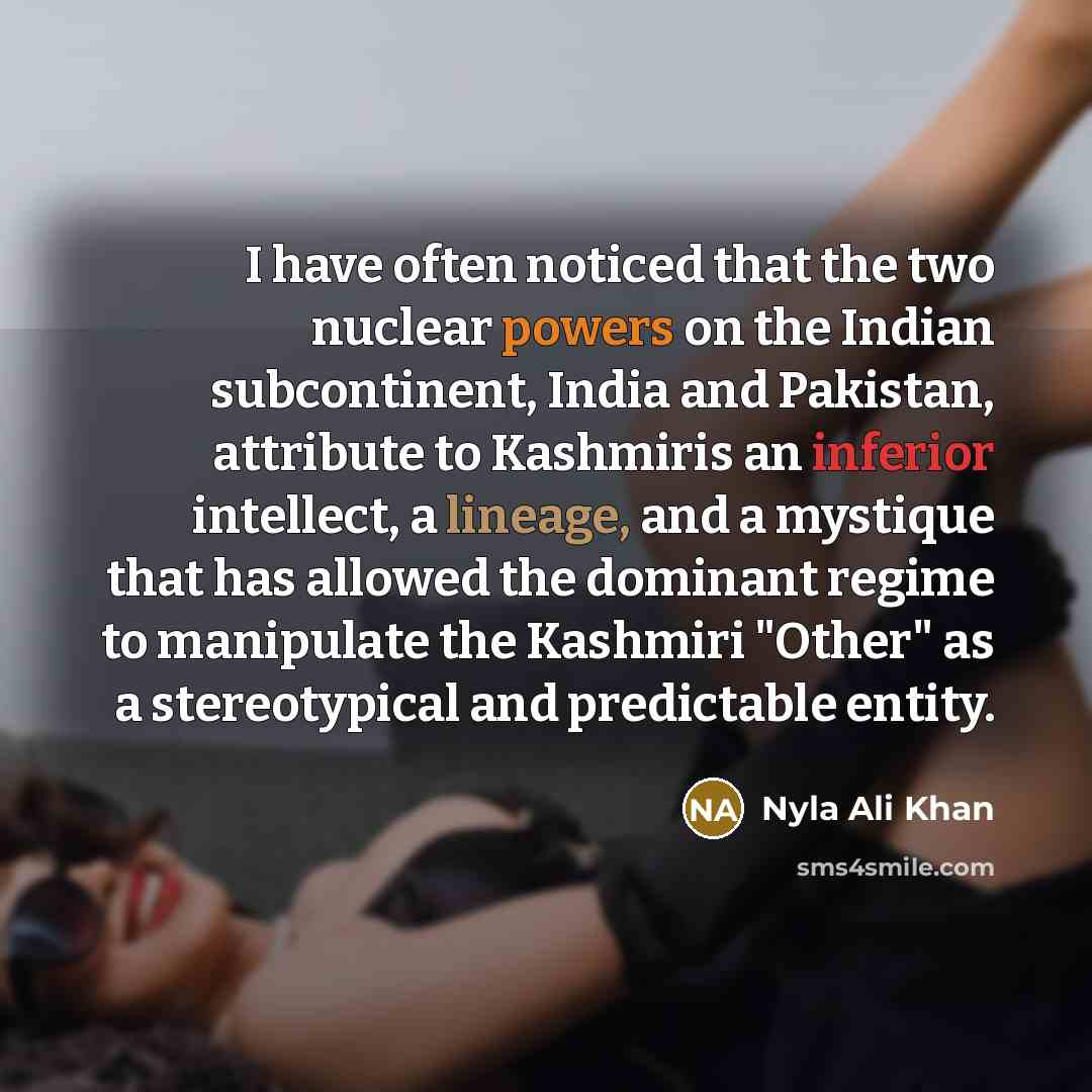 “I have often noticed that the two nuclear powers on the Indian subcontinent, India and Pakistan, attribute to Kashmiris an inferior intellect, a lineage, and a mystique that has allowed the dominant regime to manipulate the Kashmiri "Other" as a stereotypical and predictable entity.” quote by Nyla Ali Khan