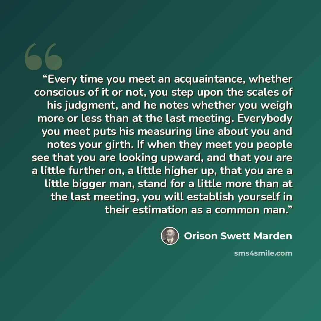 “Every time you meet an acquaintance, whether conscious of it or not, you step upon the scales of his judgment, and he notes whether you weigh more or less than at the last meeting. Everybody you meet puts his measuring line about you and notes your girth. If when they meet you people see that you…” quote by Orison Swett Marden