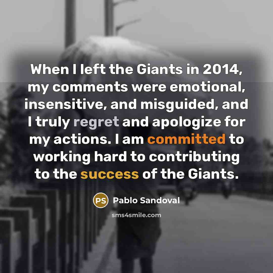“When I left the Giants in 2014, my comments were emotional, insensitive, and misguided, and I truly regret and apologize for my actions. I am committed to working hard to contributing to the success of the Giants.” quote by Pablo Sandoval