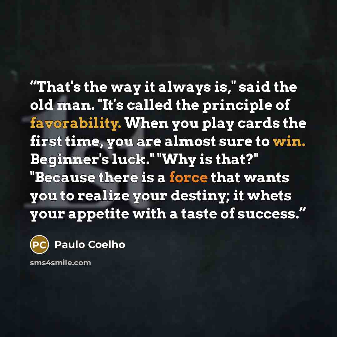“That's the way it always is," said the old man. "It's called the principle of favorability. When you play cards the first time, you are almost sure to win. Beginner's luck." "Why is that?" "Because there is a force that wants you to realize your destiny; it whets your appetite with a taste of…” quote by Paulo Coelho