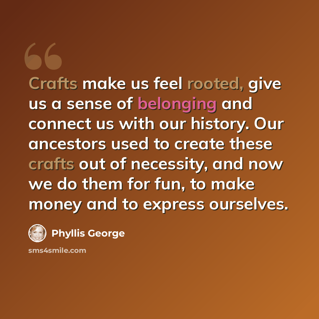 “Crafts make us feel rooted, give us a sense of belonging and connect us with our history. Our ancestors used to create these crafts out of necessity, and now we do them for fun, to make money and to express ourselves.” quote by Phyllis George