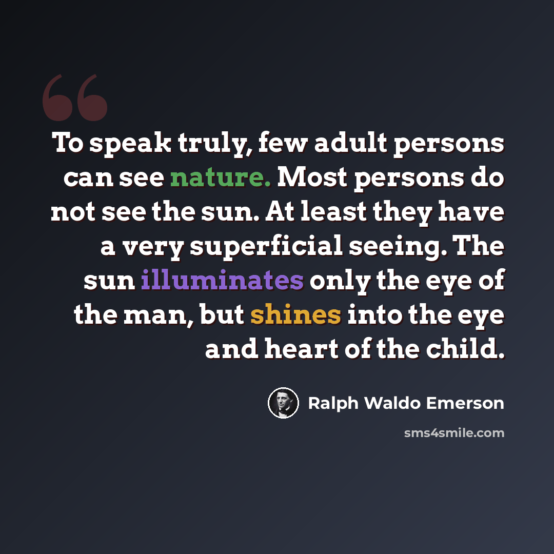 “To speak truly, few adult persons can see nature. Most persons do not see the sun. At least they have a very superficial seeing. The sun illuminates only the eye of the man, but shines into the eye and heart of the child.” quote by Ralph Waldo Emerson