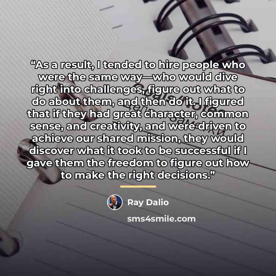 “As a result, I tended to hire people who were the same way—who would dive right into challenges, figure out what to do about them, and then do it. I figured that if they had great character, common sense, and creativity, and were driven to achieve our shared mission, they would discover what it…” quote by Ray Dalio