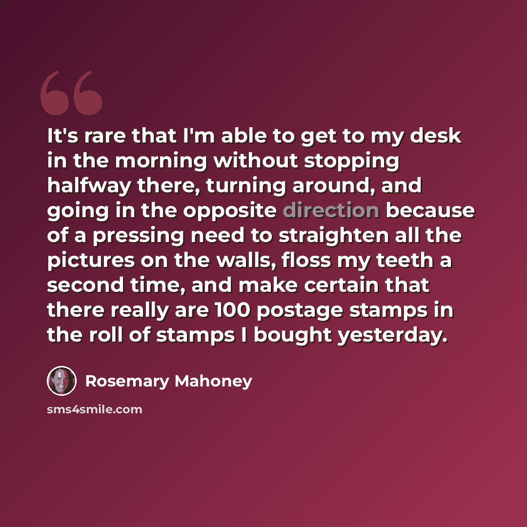 “It's rare that I'm able to get to my desk in the morning without stopping halfway there, turning around, and going in the opposite direction because of a pressing need to straighten all the pictures on the walls, floss my teeth a second time, and make certain that there really are 100 postage…” quote by Rosemary Mahoney