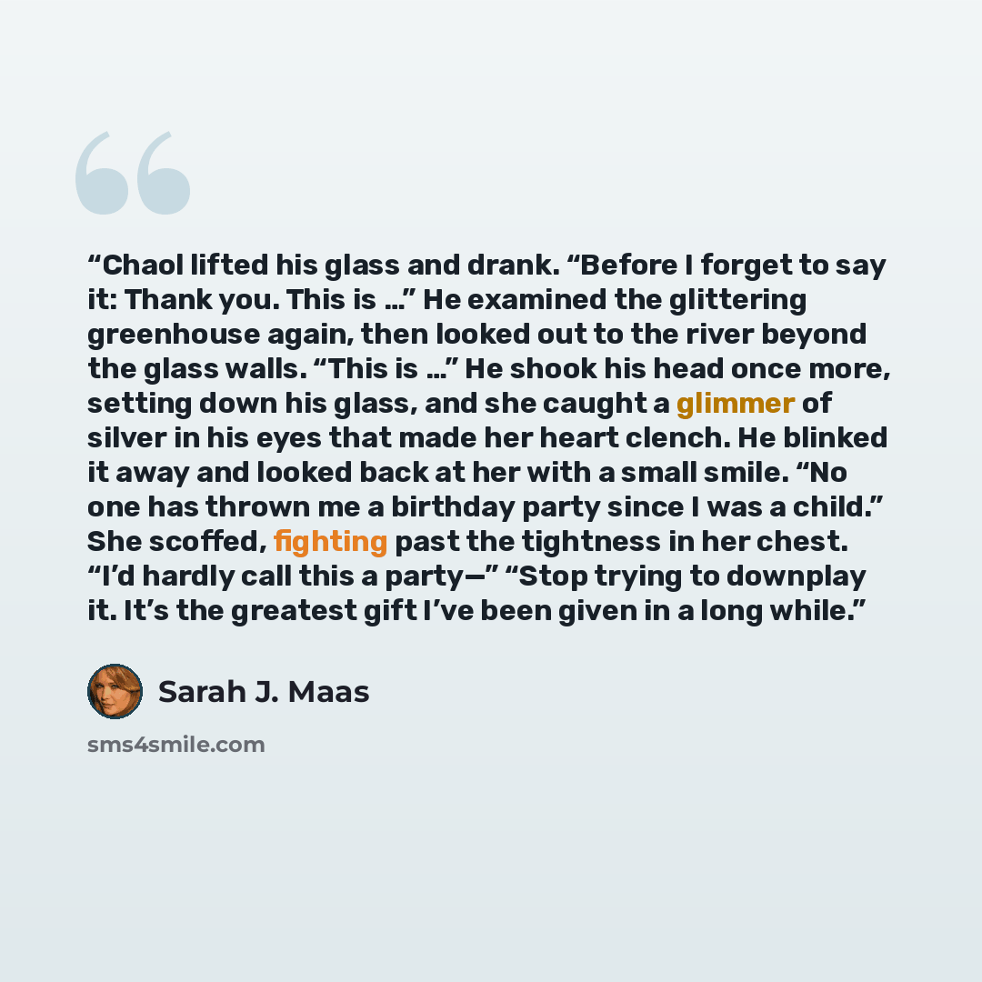 “Chaol lifted his glass and drank. “Before I forget to say it: Thank you. This is …” He examined the glittering greenhouse again, then looked out to the river beyond the glass walls. “This is …” He shook his head once more, setting down his glass, and she caught a glimmer of silver in his eyes that…” quote by Sarah J. Maas