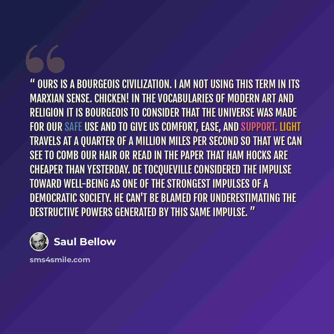 “Ours is a bourgeois civilization. I am not using this term in its Marxian sense. Chicken! In the vocabularies of modern art and religion it is bourgeois to consider that the universe was made for our safe use and to give us comfort, ease, and support. Light travels at a quarter of a million miles…” quote by Saul Bellow