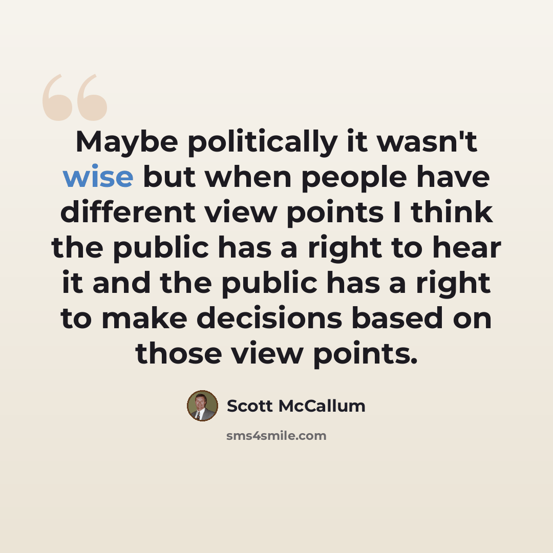 “Maybe politically it wasn't wise but when people have different view points I think the public has a right to hear it and the public has a right to make decisions based on those view points.” quote by Scott McCallum