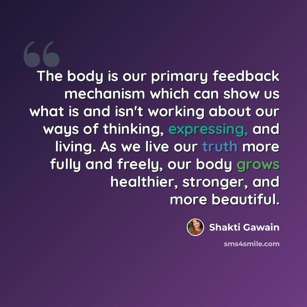 “The body is our primary feedback mechanism which can show us what is and isn't working about our ways of thinking, expressing, and living. As we live our truth more fully and freely, our body grows healthier, stronger, and more beautiful.” quote by Shakti Gawain