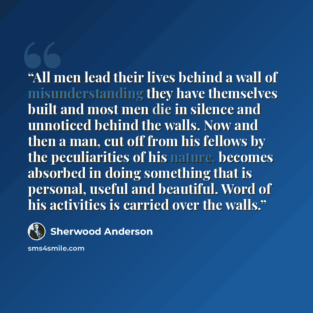 “All men lead their lives behind a wall of misunderstanding they have themselves built and most men die in silence and unnoticed behind the walls. Now and then a man, cut off from his fellows by the peculiarities of his nature, becomes absorbed in doing something that is personal, useful and…” quote by Sherwood Anderson