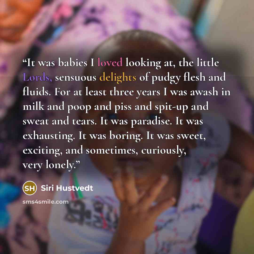 “It was babies I loved looking at, the little Lords, sensuous delights of pudgy flesh and fluids. For at least three years I was awash in milk and poop and piss and spit-up and sweat and tears. It was paradise. It was exhausting. It was boring. It was sweet, exciting, and sometimes, curiously, very…” quote by Siri Hustvedt