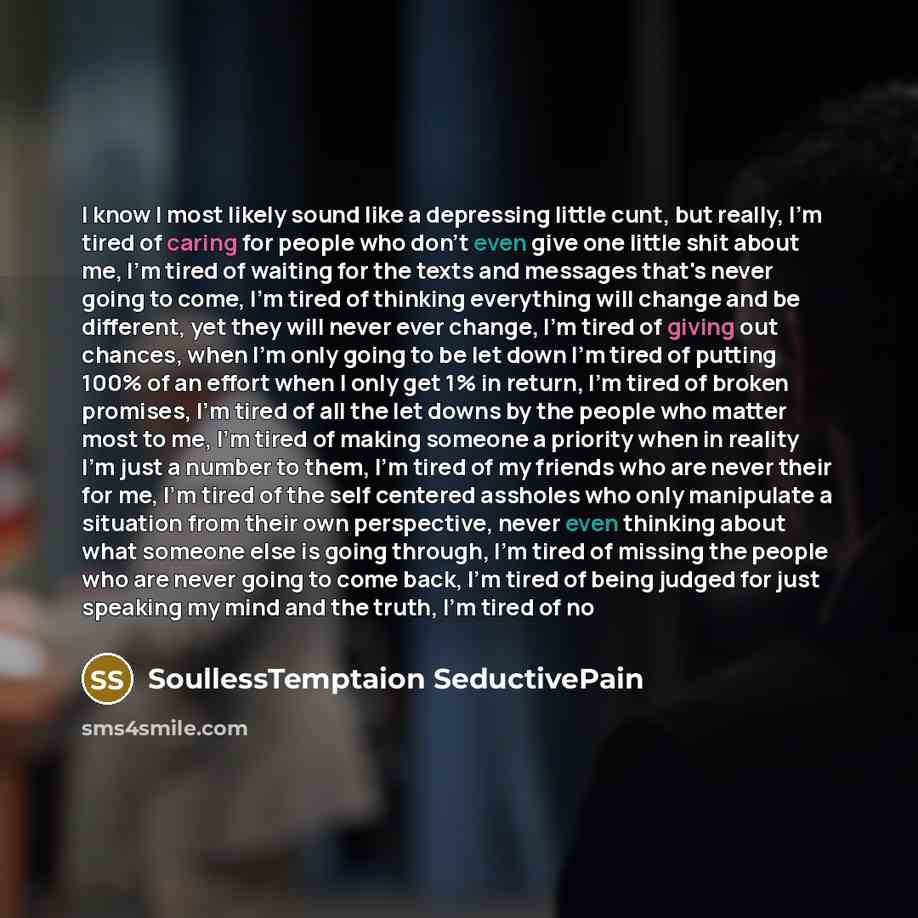 “I know I most likely sound like a depressing little cunt, but really, I'm tired of caring for people who don't even give one little shit about me, I'm tired of waiting for the texts and messages that's never going to come, I'm tired of thinking everything will change and be different, yet they…” quote by SoullessTemptaion SeductivePain