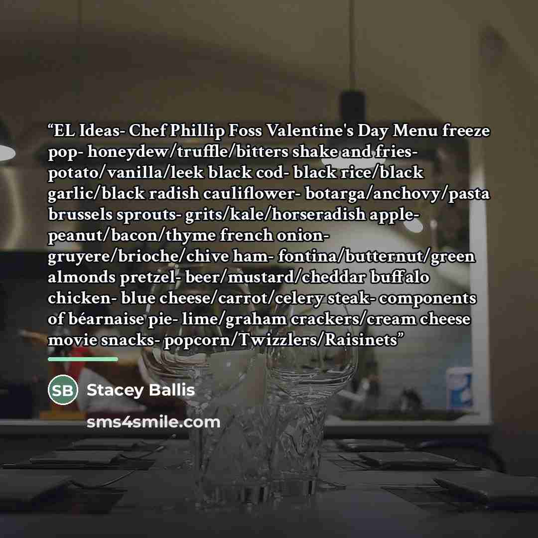 “EL Ideas- Chef Phillip Foss Valentine's Day Menu freeze pop- honeydew/truffle/bitters shake and fries- potato/vanilla/leek black cod- black rice/black garlic/black radish cauliflower- botarga/anchovy/pasta brussels sprouts- grits/kale/horseradish apple- peanut/bacon/thyme french onion…” quote by Stacey Ballis